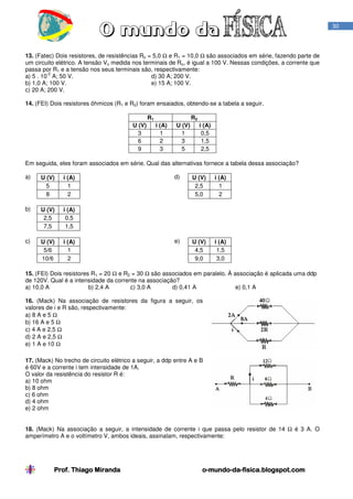 30

13. (Fatec) Dois resistores, de resistências Ro = 5,0 Ω e R1 = 10,0 Ω são associados em série, fazendo parte de
um circuito elétrico. A tensão Vo medida nos terminais de Ro, é igual a 100 V. Nessas condições, a corrente que
passa por R1 e a tensão nos seus terminais são, respectivamente:
-2
a) 5 . 10 A; 50 V.
d) 30 A; 200 V.
b) 1,0 A; 100 V.
e) 15 A; 100 V.
c) 20 A; 200 V.
14. (FEI) Dois resistores ôhmicos (R1 e R2) foram ensaiados, obtendo-se a tabela a seguir.
R1
U (V)
3
6
9

R2
i (A)
1
2
3

U (V)
1
3
5

i (A)
0,5
1,5
2,5

Em seguida, eles foram associados em série. Qual das alternativas fornece a tabela dessa associação?
a)

U (V)
5
8

i (A)
1
2

b)

U (V)
2,5
7,5

i (A)
0,5
1,5

c)

U (V)
5/6
10/6

i (A)
1
2

d)

U (V)
2,5
5,0

i (A)
1
2

e)

U (V)
4,5
9,0

i (A)
1,5
3,0

15. (FEI) Dois resistores R1 = 20 Ω e R2 = 30 Ω são associados em paralelo. À associação é aplicada uma ddp
de 120V. Qual é a intensidade da corrente na associação?
a) 10,0 A
b) 2,4 A
c) 3,0 A
d) 0,41 A
e) 0,1 A
16. (Mack) Na associação de resistores da figura a seguir, os
valores de i e R são, respectivamente:
a) 8 A e 5 Ω
b) 16 A e 5 Ω
c) 4 A e 2,5 Ω
d) 2 A e 2,5 Ω
e) 1 A e 10 Ω
17. (Mack) No trecho de circuito elétrico a seguir, a ddp entre A e B
é 60V e a corrente i tem intensidade de 1A.
O valor da resistência do resistor R é:
a) 10 ohm
b) 8 ohm
c) 6 ohm
d) 4 ohm
e) 2 ohm
18. (Mack) Na associação a seguir, a intensidade de corrente i que passa pelo resistor de 14 Ω é 3 A. O
amperímetro A e o voltímetro V, ambos ideais, assinalam, respectivamente:

Prof. Thiago Miranda

o-mundo-dao-mundo-da-fisica.blogspot.com

 