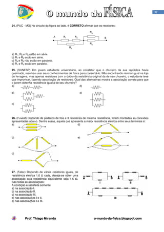 32

24. (PUC - MG) No circuito da figura ao lado, é CORRETO afirmar que os resistores:

a) R1, R2 e R5 estão em série.
b) R1 e R2 estão em série.
c) R4 e R5 não estão em paralelo.
d) R1 e R3 estão em paralelo.
25. (VUNESP) Um jovem estudante universitário, ao constatar que o chuveiro da sua república havia
queimado, resolveu usar seus conhecimentos de física para consertá-lo. Não encontrando resistor igual na loja
de ferragens, mas apenas resistores com o dobro da resistência original da de seu chuveiro, o estudante teve
que improvisar, fazendo associação de resistores. Qual das alternativas mostra a associação correta para que
o jovem obtenha resistência igual à de seu chuveiro?
d)
a)
b)

e)

c)

26. (Fuvest) Dispondo de pedaços de fios e 3 resistores de mesma resistência, foram montadas as conexões
apresentadas abaixo. Dentre essas, aquela que apresenta a maior resistência elétrica entre seus terminais é:
a)
d)

b)

e)

c)

27. (Fatec) Dispondo de vários resistores iguais, de
resistência elétrica 1,0 Ω cada, deseja-se obter uma
associação cuja resistência equivalente seja 1,5 Ω.
São feitas as associações:
A condição é satisfeita somente
a) na associação I.
b) na associação II.
c) na associação III.
d) nas associações I e II.
e) nas associações I e III.

Prof. Thiago Miranda

o-mundo-dao-mundo-da-fisica.blogspot.com

 