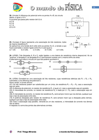 33

28. (Uniube) A diferença de potencial entre os pontos A e B, do circuito
abaixo, é igual a 10 V.
A corrente que passa pelo resistor de 6 Ω é:
a) 2 A
b) 3 A
c) 1 A
d) 0,4 A

29. (Vunesp) A figura representa uma associação de três resistores, todos
de mesma resistência R.
Se aplicarmos uma tensão de 6 volts entre os pontos A e C, a tensão a que
ficará submetido o resistor ligado entre B e C será igual a:
a) 1 volt.
b) 2 volts.
c) 3 volts.
d) 4 volts.
e) 5 volts.
30. (UFMG) Três lâmpadas A, B e C, estão ligadas a uma bateria de resistência interna desprezível. Ao se
"queimar" a lâmpada A, as lâmpadas B e C permanecem acesas com o mesmo brilho de antes.
A alternativa que indica o circuito em que isso poderia acontecer é:
a)
d)
b)

e)

c)

31. (UFBA) Considere-se uma associação de três resistores, cujas resistências elétricas são R1 < R2 < R3,
submetida a uma diferença de potencial U.
Assim sendo, é correto afirmar:
(01) Os três resistores podem ser substituídos por um único, de resistência R1 + R2 + R3, caso a associação
seja em série.
(02) A diferença de potencial, no resistor de resistência R1, é igual a U, caso a associação seja em paralelo.
(04) A intensidade de corrente, no resistor de resistência R2, é dada por U / R2, caso a associação seja em
série.
(08) A intensidade da corrente, no resistor de resistência R3, será sempre menor que nos demais, qualquer que
seja o tipo da associação entre eles.
(16) A potência dissipada pelo resistor de resistência R1 será sempre maior que a dissipada pelos demais,
qualquer que seja o tipo da associação entre eles.
(32) Caso a associação seja paralelo, retirando-se um dos resistores, a intensidade de corrente nos demais
não se altera.
A resposta é a soma dos pontos das alternativas corretas.

Prof. Thiago Miranda

o-mundo-dao-mundo-da-fisica.blogspot.com

 