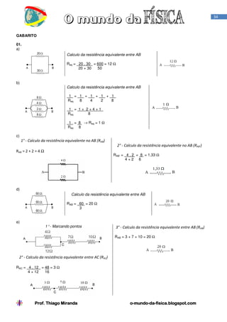 34

GABARITO
01.
a)
Calculo da resistência equivalente entre AB
Req = 20 . 30 = 600 = 12 Ω
20 + 30
50

b)
Calculo da resistência equivalente entre AB
1 = 1 + 1 + 1 + 1 .
Req
8
4
2
8
1 = 1+ 2+4+1 .
Req
8
1 = 8 → Req = 1 Ω
Req 8
c)

1° - Calculo da resistência equivalente no AB (RAB)
2° - Calculo da resistência equivalente no AB (RAB’)
RAB = 2 + 2 = 4 Ω

RAB’ = 4 . 2 = 8 = 1,33 Ω
4+2 6

d)
Calculo da resistência equivalente entre AB
RAB = 60 = 20 Ω
3

e)
1° - Marcando pontos

3° - Calculo da resistência equivalente entre AB (RAB)
RAB = 3 + 7 + 10 = 20 Ω

2° - Calculo da resistência equivalente entre AC (RAC)
RAC = 4 . 12 = 48 = 3 Ω
4 + 12
16

Prof. Thiago Miranda

o-mundo-dao-mundo-da-fisica.blogspot.com

 