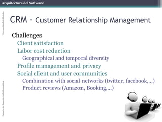 Arquitectura del Software 
Escuela de Ingeniería Informática Universidad de Oviedo 
CRM - Customer Relationship Management 
Challenges 
Client satisfaction 
Labor cost reduction 
Geographical and temporal diversity 
Profile management and privacy 
Social client and user communities 
Combination with social networks (twitter, facebook,...) 
Product reviews (Amazon, Booking,...) 
 