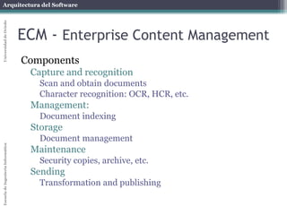 Arquitectura del Software 
Escuela de Ingeniería Informática Universidad de Oviedo 
ECM - Enterprise Content Management 
Components 
Capture and recognition 
Scan and obtain documents 
Character recognition: OCR, HCR, etc. 
Management: 
Document indexing 
Storage 
Document management 
Maintenance 
Security copies, archive, etc. 
Sending 
Transformation and publishing 
 