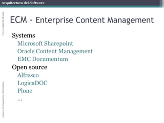 Arquitectura del Software 
Escuela de Ingeniería Informática Universidad de Oviedo 
ECM - Enterprise Content Management 
Systems 
Microsoft Sharepoint 
Oracle Content Management 
EMC Documentum 
Open source 
Alfresco 
LogicaDOC 
Plone 
... 
 