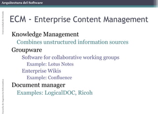 Arquitectura del Software 
Escuela de Ingeniería Informática Universidad de Oviedo 
ECM - Enterprise Content Management 
Knowledge Management 
Combines unstructured information sources 
Groupware 
Software for collaborative working groups 
Example: Lotus Notes 
Enterprise Wikis 
Example: Confluence 
Document manager 
Examples: LogicalDOC, Ricoh 
 