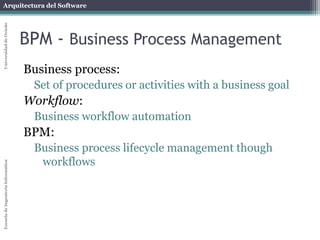 Arquitectura del Software 
Escuela de Ingeniería Informática Universidad de Oviedo 
BPM - Business Process Management 
Business process: 
Set of procedures or activities with a business goal 
Workflow: 
Business workflow automation 
BPM: 
Business process lifecycle management though 
workflows 
 