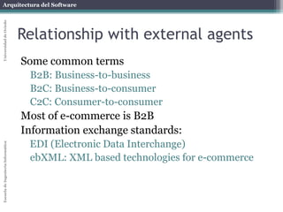 Arquitectura del Software 
Escuela de Ingeniería Informática Universidad de Oviedo 
Relationship with external agents 
Some common terms 
B2B: Business-to-business 
B2C: Business-to-consumer 
C2C: Consumer-to-consumer 
Most of e-commerce is B2B 
Information exchange standards: 
EDI (Electronic Data Interchange) 
ebXML: XML based technologies for e-commerce 
 