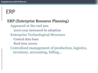 Arquitectura del Software 
Escuela de Ingeniería Informática Universidad de Oviedo 
ERP 
ERP (Enterprise Resource Planning) 
Appeared at the end 90s 
2000 year increased its adoption 
Enterprise Technological Structure 
Central data base 
Real time access 
Centralized management of production, logistics, 
inventory, accounting, billing... 
 