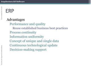 Arquitectura del Software 
Escuela de Ingeniería Informática Universidad de Oviedo 
ERP 
Advantages 
Performance and quality 
Reuse established business best practices 
Process continuity 
Information uniformity 
Concept of unique and single data 
Continuous technological update 
Decision-making support 
 