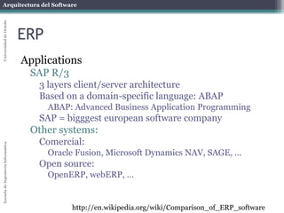 Arquitectura del Software 
Escuela de Ingeniería Informática Universidad de Oviedo 
ERP 
Applications 
SAP R/3 
3 layers client/server architecture 
Based on a domain-specific language: ABAP 
ABAP: Advanced Business Application Programming 
SAP = bigggest european software company 
Other systems: 
Comercial: 
Oracle Fusion, Microsoft Dynamics NAV, SAGE, ... 
Open source: 
OpenERP, webERP, ... 
http://en.wikipedia.org/wiki/Comparison_of_ERP_software 
 