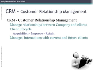 Arquitectura del Software 
Escuela de Ingeniería Informática Universidad de Oviedo 
CRM - Customer Relationship Management 
CRM - Customer Relationship Management 
Manage relationships between Company and clients 
Client lifecycle 
Acquisition - Improve - Retain 
Manages interactions with current and future clients 
 