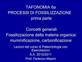 Lezioni del corso di Paleontologia con Esercitazioni A.A. 2010/2011 Prof. Federico Masini TAFONOMIA 6a  PROCESSI DI FOSSILIZZAZIONE  prima parte Concetti generali Fossilizzazione della materia organica: mummificazione, carbonificazione  
