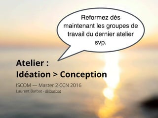 Atelier :  
Idéation > Conception
ISCOM — Master 2 CCN 2016
Laurent Barbat - @lbarbat
Reformez dès
maintenant les groupes de
travail du dernier atelier
svp.
 
