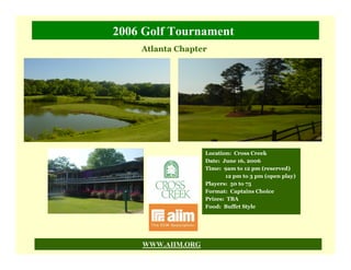 2006 Golf Tournament
    Atlanta Chapter




                   Location: Cross Creek
                   Date: June 16, 2006
                   Time: 9am to 12 pm (reserved)
                          12 pm to 3 pm (open play)
                   Players: 50 to 75
                   Format: Captains Choice
                   Prizes: TBA
                   Food: Buffet Style




    WWW.AIIM.ORG