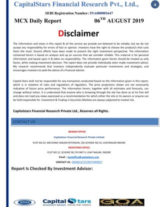 CapitalStars Financial Research Pvt., Ltd.,
SEBI Registration Number: INA000001647
MCX Daily Report 06TH
AUGUST 2019
4
Disclaimer
The information and views in this report & all the service we provide are believed to be reliable, but we do not
accept any responsibility for errors of fact or opinion. Investors have the right to choose the product/s that suits
them the most. Sincere efforts have been made to present the right investment perspective. The information
contained herein is based on analysis and up on sources that we consider reliable. This material is for personal
information and based upon it & takes no responsibility. The information given herein should be treated as only
factor, while making investment decision. The report does not provide individually tailor-made investment advice.
My research recommends that investors independently evaluate particular investments and strategies, and
encourages investors to seek the advice of a financial adviser.
Capital Stars shall not be responsible for any transaction conducted based on the information given in this report,
which is in violation of rules and regulations of regulators. The price projections shown are not necessarily
indicative of future price performance. The information herein, together with all estimates and forecasts, can
change without notice. It is understood that anyone who is browsing through the site has done so at his free will
and does not read any views expressed as a recommendation for which either the site or its owners or anyone can
be held responsible for. Investment & Trading in Securities Markets are always subjected to market risk.
Capitalstars Financial Research Private Ltd., Reserves all Rights.
BRANCH OFFICE
Capitalstars Financial Research Private Limited
PLOT NO.32, MECHANIC NAGAR EXTENSION, IDA SCHEME NO.54, VIJAYNAGAR INDORE
REGISTERED OFFICE
PLOT NO.12, SCHEME NO.78 PART-II, VIJAY NAGAR, INDORE
Email :- backoffice@capitalstars.com
CONTACT US:- 9039012727/9977499927
Report Is Checked By Investment Advisor:
CONTACT US
 