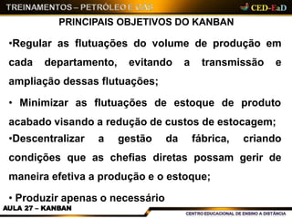 PRINCIPAIS OBJETIVOS DO KANBAN
AULA 27 – KANBAN
•Regular as flutuações do volume de produção em
cada departamento, evitando a transmissão e
ampliação dessas flutuações;
• Minimizar as flutuações de estoque de produto
acabado visando a redução de custos de estocagem;
•Descentralizar a gestão da fábrica, criando
condições que as chefias diretas possam gerir de
maneira efetiva a produção e o estoque;
• Produzir apenas o necessário
 