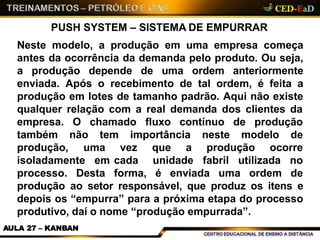 PUSH SYSTEM – SISTEMA DE EMPURRAR
Neste modelo, a produção em uma empresa começa
antes da ocorrência da demanda pelo produto. Ou seja,
a produção depende de uma ordem anteriormente
enviada. Após o recebimento de tal ordem, é feita a
produção em lotes de tamanho padrão. Aqui não existe
qualquer relação com a real demanda dos clientes da
AULA 27 – KANBAN
O chamado fluxo contínuo de produção
não tem importância neste modelo de
empresa.
também
produção, que a produção ocorre
isoladamente em
processo. Desta
uma vez
cada
forma,
unidade fabril utilizada no
é enviada uma ordem de
produção ao setor responsável, que produz os itens e
depois os “empurra” para a próxima etapa do processo
produtivo, daí o nome “produção empurrada”.
 