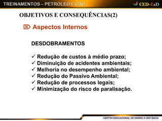  Aspectos Internos
DESDOBRAMENTOS
 Redução de custos à médio prazo;
 Diminuição de acidentes ambientais;
 Melhoria no desempenho ambiental;
 Redução do Passivo Ambiental;
 Redução de processos legais;
 Minimização do risco de paralisação.
OBJETIVOS E CONSEQUÊNCIAS(2)
 