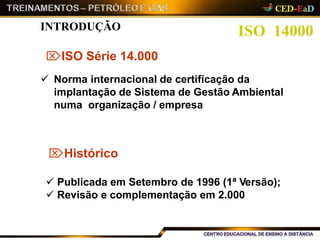 ISO 14000INTRODUÇÃO
ISO Série 14.000
 Norma internacional de certificação da
implantação de Sistema de Gestão Ambiental
numa organização / empresa
Histórico
 Publicada em Setembro de 1996 (1ª Versão);
 Revisão e complementação em 2.000
 