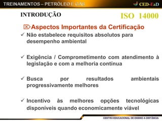 ambientais Busca por resultados
progressivamente melhores
 Incentivo às melhores opções tecnológicas
disponíveis quando economicamente viável
ISO 14000INTRODUÇÃO
Aspectos Importantes da Certificação
 Não estabelece requisitos absolutos para
desempenho ambiental
 Exigência / Comprometimento com atendimento à
legislação e com a melhoria contínua
 