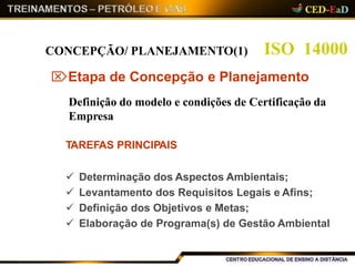 ISO 14000CONCEPÇÃO/ PLANEJAMENTO(1)
Etapa de Concepção e Planejamento
Definição do modelo e condições de Certificação da
Empresa
TAREFAS PRINCIPAIS
 Determinação dos Aspectos Ambientais;
 Levantamento dos Requisitos Legais e Afins;
 Definição dos Objetivos e Metas;
 Elaboração de Programa(s) de Gestão Ambiental
 