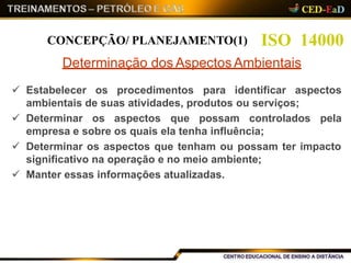  Estabelecer os procedimentos para identificar aspectos
ambientais de suas atividades, produtos ou serviços;
 Determinar os aspectos que possam controlados pela
empresa e sobre os quais ela tenha influência;
 Determinar os aspectos que tenham ou possam ter impacto
significativo na operação e no meio ambiente;
 Manter essas informações atualizadas.
ISO 14000CONCEPÇÃO/ PLANEJAMENTO(1)
Determinação dos Aspectos Ambientais
 