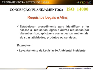 ISO 14000CONCEPÇÃO/ PLANEJAMENTO(3)
Requisitos Legais e Afins
 Estabelecer procedimento para identificar e ter
acesso a requisitos legais e outros requisitos por
ela subscritos, aplicáveis aos aspectos ambientais
de suas atividades, produtos ou serviços.
Exemplos:
• Levantamento da Legislação Ambiental insidente
 