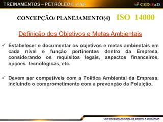 ISO 14000CONCEPÇÃO/ PLANEJAMENTO(4)
Definição dos Objetivos e Metas Ambientais
 Estabelecer e documentar os objetivos e metas ambientais em
cada nível e função pertinentes dentro da Empresa,
considerando os requisitos legais, aspectos financeiros,
opções tecnológicas, etc.
 Devem ser compatíveis com a Política Ambiental da Empresa,
incluindo o comprometimento com a prevenção da Poluição.
 