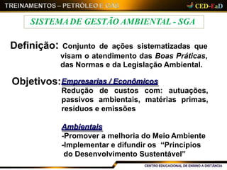 Definição: Conjunto de ações sistematizadas que
visam o atendimento das Boas Práticas,
das Normas e da Legislação Ambiental.
Objetivos:Empresarias / Econômicos
Redução de custos com: autuações,
matérias primas,passivos ambientais,
resíduos e emissões
Ambientais
-Promover a melhoria do Meio Ambiente
-Implementar e difundir os “Princípios
do Desenvolvimento Sustentável”
SISTEMADE GESTÃO AMBIENTAL - SGA
 