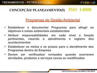  Estabelecer e documentar Programas para atingir os
objetivos e metas ambientais estabelecidos
 Atribuir responsabilidades em cada nível e função
pertinentes, visando o atendimento e registro dos
acontecimentos
 Estabelecer os meios e os prazos para o atendimento dos
Programas dentro da Empresa
 Devem ser verificados/ revisados quando ocorrerem
atividades, produtos e serviços novos ou modificados
ISO 14000CONCEPÇÃO/ PLANEJAMENTO(5)
Programas de Gestão Ambiental
 