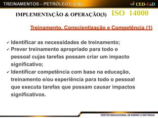 ISO 14000
Treinamento, Conscientização e Competência (1)
 Identificar as necessidades de treinamento;
 Prever treinamento apropriado para todo o
pessoal cujas tarefas possam criar um impacto
significativo;
 Identificar competência com base na educação,
treinamento e/ou experiência para todo o pessoal
que executa tarefas que possam causar impactos
significativos.
IMPLEMENTAÇÃO & OPERAÇÃO(3)
 