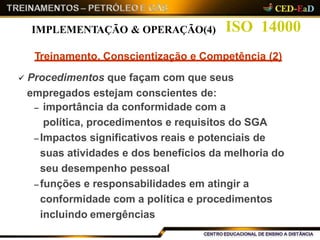 ISO 14000
Treinamento, Conscientização e Competência (2)
 Procedimentos que façam com que seus
empregados estejam conscientes de:
– importância da conformidade com a
política, procedimentos e requisitos do SGA
– Impactos significativos reais e potenciais de
suas atividades e dos benefícios da melhoria do
seu desempenho pessoal
– funções e responsabilidades em atingir a
conformidade com a política e procedimentos
incluindo emergências
IMPLEMENTAÇÃO & OPERAÇÃO(4)
 