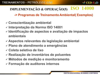 ISO 14000
-> Programas de Treinamento Ambiental( Exemplos)
 Conscientização ambiental
 Interpretação da Norma ISO 14001
 Identificação de aspectos e avaliação de impactos
ambientais
 Aspectos relevantes da legislação ambiental
 Plano de atendimento a emergências
 Coleta seletiva de lixo
 Realização de inventários de poluentes
 Métodos de medição e monitoramento
 Formação de auditores internos
IMPLEMENTAÇÃO & OPERAÇÃO(5)
 