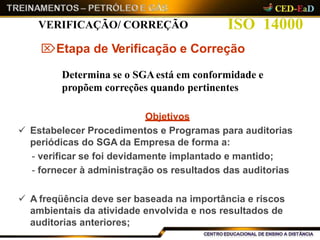 ISO 14000VERIFICAÇÃO/ CORREÇÃO
Etapa de Verificação e Correção
Determina se o SGAestá em conformidade e
propõem correções quando pertinentes
Objetivos
 Estabelecer Procedimentos e Programas para auditorias
periódicas do SGA da Empresa de forma a:
- verificar se foi devidamente implantado e mantido;
- fornecer à administração os resultados das auditorias
 A freqüência deve ser baseada na importância e riscos
ambientais da atividade envolvida e nos resultados de
auditorias anteriores;
 