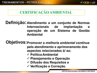 Definição:Atendimento a um conjunto de Normas
de implantação e
um Sistema de Gestão
Internacionais
operação de
Ambiental
Objetivos:Promover a melhoria ambiental contínua
pelo atendimento e aprimoramento dos
aspectos relacionados à/ ao:
 Política Ambiental
 Planejamento e Operação
 Difusão dos Requisitos e
 Verificação e Correção.
CERTIFICAÇÃOAMBIENTAL
 