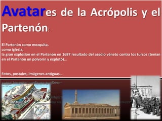 Avatares de la Acrópolis y el
Partenón:
El Partenón como mezquita,
como iglesia,
la gran explosión en el Partenón en 1687 resultado del asedio véneto contra los turcos (tenían
en el Partenón un polvorín y explotó)…
Fotos, postales, imágenes antiguas…
 