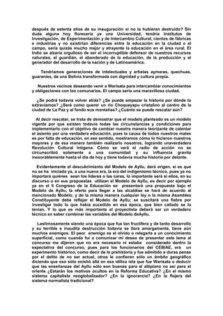 después de setenta años de su inauguración si no la hubieran destruido? Sin
duda alguna hoy florecería ya una Universidad, tendría Institutos de
Investigación, de Experimentación y de Intercambio Cultural, cientos de fábricas
e industrias y no existirían diferencias entre la educación en la ciudad o el
campo, sería quizás mucho mejor y atrayente la educación en el área rural. El
Indio se alzaría orgulloso de ser el incorruptible defensor de nuestros recursos
naturales, el guardián, el abanderado de la educación, de la producción y el
generador del desarrollo de la nación y de Latinoamérica.
Tendríamos generaciones de intelectuales y artistas aymaras, quechuas,
guaraníes, de una Bolivia transformada con dignidad y cultura propia.
Nuestros vecinos deseando venir a Warisata para intercambiar conocimientos
y obligaciones con los comunarios. El campo sería una maravillosa ciudad.
¿Se podrá todavía volver atrás? ¿Se puede empezar la historia por dónde la
extraviamos? ¿Será como querer un río Choqueyapu cristalino al centro de la
ciudad de La Paz y al fondo sus montañas? ¿Cuánto se puede rescatar aún?
Al decir rescatar, se trata de demostrar que el modelo planteado es un modelo
vigente por que existen todavía todas las circunstancias y condiciones para
implementarlo con el objetivo de cambiar nuestra manera teorizante de calentar
el asiento por una verdadera educación, pues la causa de todos nuestros males
es por falta de educación, en ese sentido, mostramos cómo lo hicieron nuestros
mayores y de esa manera también realizarlo nosotros, logrando unaverdadera
Revolución Cultural Intígena. Cómo se verá el radio de acción no se
circunscribió solamente a una comunidad y su influencia gravita
inexorablemente hasta el día de hoy y tiene todavía mucha historia por delante.
Evidentemente el descubrimiento del Modelo de Ayllu, dará origen, si es que
no se ha iniciado ya, a una nueva era, la era del indigenismo técnico, pues ya no
importará quiénes sean los líderes o las caras, lo importante será si ellos, en su
discurso o en sus propuestas utilizan el Modelo de Ayllu, es decir por ejemplo
ya en el II Congreso de la Educación se presentará una propuesta bajo el
Modelo de Ayllu, la oferta para llegar a las alcaldías se hará de acuerdo al
mencionado Modelo, y de la misma manera cualquier ley o la misma Asamblea
Constituyente debe reflejar el Modelo de Ayllu; se suscitará una fiebre por
investigar todo lo que había sucedido en esa época, que bien callado se lo
tenían. Y lo que es más importante el proyectista deberá ser un verdadero
técnico en saber combinar las variables del Modelo deAyllu.
Lastimosamente siendo una época que fue tan fructífera y de tanto desarrollo
y su terrible e inaudita destrucción todavía se llora amargamente, tiene aún
muchos enemigos. El peor enemigo es el olvido o relegarla a un conocimiento
superficial, como cuando fui a comunicar mi deseo de presentar este tema al
concurso me dijeron que no era necesario ni estaba considerado dentro la
expectativa del concurso, pues para los funcionarios del CEBIAE, era un
experimento histórico, como decir de la prehistoria y fue admitido a duras penas
por el delito de no ser actual, otros le confieren sólo un ámbito geográfico
diciendo que eso sólo existió allá en esa idílica isla que fue Warisata o deducir
que las enseñanzas del Ayllu sólo son buenas para el altiplano no así para el
oriente ¿Estarán los motivos ocultos en la Reforma Educativa? ¿En el mismo
sistema capitalista neoglobalizador? ¿En la ignorancia? ¿En la flojera del
sistema normalista tradicional?
 