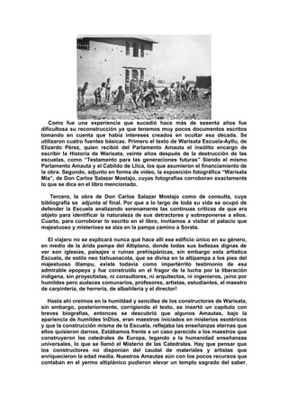 Como fue una experiencia que sucedió hace más de sesenta años fue
dificultosa su reconstrucción ya que tenemos muy pocos documentos escritos
tomando en cuenta que había intereses creados en ocultar esa década. Se
utilizaron cuatro fuentes básicas. Primero el texto de Warisata Escuela-Ayllu, de
Elizardo Pérez, quien recibió del Parlamento Amauta el insólito encargo de
escribir la Historia de Warisata, veinte años después de la destrucción de las
escuelas, como “Testamento para las generaciones futuras” Siendo el mismo
Parlamento Amauta y el Cabildo de Llica, los que asumieron el financiamiento de
la obra. Segundo, adjunto en forma de vídeo, la exposición fotográfica “Warisata
Mía”, de Don Carlos Salazar Mostajo, cuyas fotografías corroboran exactamente
lo que se dice en el libro mencionado.
Tercero, la obra de Don Carlos Salazar Mostajo como de consulta, cuya
bibliografía se adjunta al final. Por que a lo largo de toda su vida se ocupó de
defender la Escuela analizando serenamente las continuas críticas de que era
objeto para identificar la naturaleza de sus detractores y sobreponerse a ellos.
Cuarto, para corroborar lo escrito en el libro, invitamos a visitar el palacio que
majestuoso y misterioso se alza en la pampa camino a Sorata.
El viajero no se explicará nunca qué hace allí ese edificio único en su género,
en medio de la árida pampa del Altiplano, donde todas sus bellezas dignas de
ver son iglesias, paisajes o ruinas prehispánicas, sin embargo esta artística
Escuela, de estilo neo tiahuanacota, que se divisa en la altipampa a los pies del
majestuoso Illampu, existe todavía como impertérrito testimonio de esa
admirable epopeya y fue construido en el fragor de la lucha por la liberación
indígena, sin proyectistas, ni consultores, ni arquitectos, ni ingenieros, ¡sino por
humildes pero audaces comunarios, profesores, artistas, estudiantes, el maestro
de carpintería, de herrería, de albañilería y el director!
Hasta ahí creímos en la humildad y sencillez de los constructores de Warisata,
sin embargo, posteriormente, corrigiendo el texto, se insertó un capítulo con
breves biografías, entonces se descubrió que algunos Amautas, bajo la
apariencia de humildes InDios, eran maestros iniciados en misterios esotéricos
y que la construcción misma de la Escuela, reflejaba las enseñanzas eternas que
ellos quisieron darnos. Estábamos frente a un caso parecido a los maestros que
construyeron las catedrales de Europa, legando a la humanidad enseñanzas
universales, lo que se llamó el Misterio de las Catedrales. Hay que pensar que
los constructores no disponían del caudal de materiales y artistas que
enriquecieron la edad media. Nuestros Amautas aún con los pocos recursos que
contaban en el yermo altiplánico pudieron elevar un templo sagrado del saber.
 