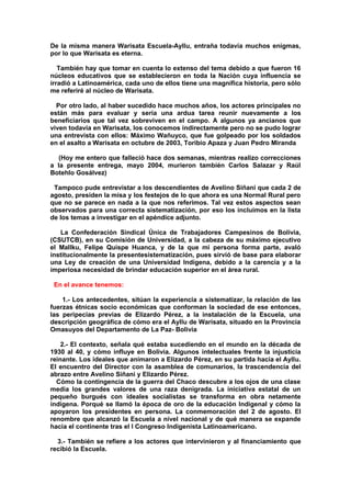 De la misma manera Warisata Escuela-Ayllu, entraña todavía muchos enigmas,
por lo que Warisata es eterna.
También hay que tomar en cuenta lo extenso del tema debido a que fueron 16
núcleos educativos que se establecieron en toda la Nación cuya influencia se
irradió a Latinoamérica, cada uno de ellos tiene una magnífica historia, pero sólo
me referiré al núcleo de Warisata.
Por otro lado, al haber sucedido hace muchos años, los actores principales no
están más para evaluar y sería una ardua tarea reunir nuevamente a los
beneficiarios que tal vez sobreviven en el campo. A algunos ya ancianos que
viven todavía en Warisata, los conocemos indirectamente pero no se pudo lograr
una entrevista con ellos: Máximo Wañuyco, que fue golpeado por los soldados
en el asalto a Warisata en octubre de 2003, Toribio Apaza y Juan Pedro Miranda
(Hoy me entero que falleció hace dos semanas, mientras realizo correcciones
a la presente entrega, mayo 2004, murieron también Carlos Salazar y Raúl
Botehlo Gosálvez)
Tampoco pude entrevistar a los descendientes de Avelino Siñani que cada 2 de
agosto, presiden la misa y los festejos de lo que ahora es una Normal Rural pero
que no se parece en nada a la que nos referimos. Tal vez estos aspectos sean
observados para una correcta sistematización, por eso los incluimos en la lista
de los temas a investigar en el apéndice adjunto.
La Confederación Sindical Única de Trabajadores Campesinos de Bolivia,
(CSUTCB), en su Comisión de Universidad, a la cabeza de su máximo ejecutivo
el Mallku, Felipe Quispe Huanca, y de la que mi persona forma parte, avaló
institucionalmente la presentesistematización, pues sirvió de base para elaborar
una Ley de creación de una Universidad Indígena, debido a la carencia y a la
imperiosa necesidad de brindar educación superior en el área rural.
En el avance tenemos:
1.- Los antecedentes, sitúan la experiencia a sistematizar, la relación de las
fuerzas étnicas socio económicas que conforman la sociedad de ese entonces,
las peripecias previas de Elizardo Pérez, a la instalación de la Escuela, una
descripción geográfica de cómo era el Ayllu de Warisata, situado en la Provincia
Omasuyos del Departamento de La Paz- Bolivia
2.- El contexto, señala qué estaba sucediendo en el mundo en la década de
1930 al 40, y cómo influye en Bolivia. Algunos intelectuales frente la injusticia
reinante. Los ideales que animaron a Elizardo Pérez, en su partida hacia el Ayllu.
El encuentro del Director con la asamblea de comunarios, la trascendencia del
abrazo entre Avelino Siñani y Elizardo Pérez.
Cómo la contingencia de la guerra del Chaco descubre a los ojos de una clase
media los grandes valores de una raza denigrada. La iniciativa estatal de un
pequeño burgués con ideales socialistas se transforma en obra netamente
indígena. Porqué se llamó la época de oro de la educación Indigenal y cómo la
apoyaron los presidentes en persona. La conmemoración del 2 de agosto. El
renombre que alcanzó la Escuela a nivel nacional y de qué manera se expande
hacia el continente tras el I Congreso Indigenista Latinoamericano.
3.- También se refiere a los actores que intervinieron y al financiamiento que
recibió la Escuela.
 
