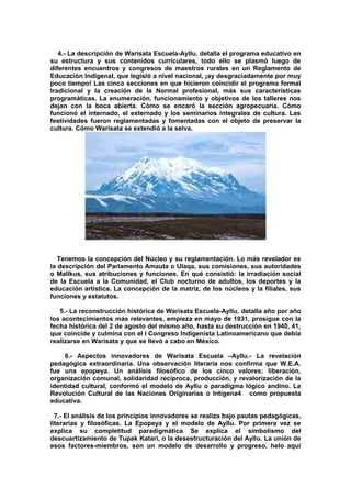 4.- La descripción de Warisata Escuela-Ayllu, detalla el programa educativo en
su estructura y sus contenidos curriculares, todo ello se plasmó luego de
diferentes encuentros y congresos de maestros rurales en un Reglamento de
Educación Indigenal, que legisló a nivel nacional, ¡ay desgraciadamente por muy
poco tiempo! Las cinco secciones en que hicieron coincidir el programa formal
tradicional y la creación de la Normal profesional, más sus características
programáticas. La enumeración, funcionamiento y objetivos de los talleres nos
dejan con la boca abierta. Cómo se encaró la sección agropecuaria. Cómo
funcionó el internado, el externado y los seminarios integrales de cultura. Las
festividades fueron reglamentadas y fomentadas con el objeto de preservar la
cultura. Cómo Warisata se extendió a la selva.
Tenemos la concepción del Núcleo y su reglamentación. Lo más revelador es
la descripción del Parlamento Amauta o Ulaqa, sus comisiones, sus autoridades
o Mallkus, sus atribuciones y funciones. En qué consistió: la irradiación social
de la Escuela a la Comunidad, el Club nocturno de adultos, los deportes y la
educación artística. La concepción de la matriz, de los núcleos y la filiales, sus
funciones y estatutos.
5.- La reconstrucción histórica de Warisata Escuela-Ayllu, detalla año por año
los acontecimientos más relevantes, empieza en mayo de 1931, prosigue con la
fecha histórica del 2 de agosto del mismo año, hasta su destrucción en 1940, 41,
que coincide y culmina con el I Congreso Indigenista Latinoamericano que debía
realizarse en Warisata y que se llevó a cabo en México.
6.- Aspectos innovadores de Warisata Escuela –Ayllu.- La revelación
pedagógica extraordinaria. Una observación literaria nos confirma que W.E.A.
fue una epopeya. Un análisis filosófico de los cinco valores: liberación,
organización comunal, solidaridad recíproca, producción, y revalorización de la
identidad cultural, conformó el modelo de Ayllu o paradigma lógico andino. La
Revolución Cultural de las Naciones Originarias o Intígena4 como propuesta
educativa.
7.- El análisis de los principios innovadores se realiza bajo pautas pedagógicas,
literarias y filosóficas. La Epopeya y el modelo de Ayllu. Por primera vez se
explica su completitud paradigmática Se explica el simbolismo del
descuartizamiento de Tupak Katari, o la desestructuración del Ayllu. La unión de
esos factores-miembros, son un modelo de desarrollo y progreso, helo aquí
 