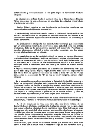 sistematizado y conceptualizado al fin para lograr la Revolución Cultural
Intígena.
La educación se enfoca desde el punto de vista de la libertad pues Elizardo
Pérez, piensa que no se puede educar en un estado de esclavitud ni reproducir
el sistema de opresión.
Avelino Siñani, coincide en que la educación no incentiva rebeliones que
terminarían irremediablemente en masacres.
La solidaridad y reciprocidad, resalta cuando la comunidad decide edificar una
escuela, pero la escuela no se queda ahí sino que la misma idea avanza a las
comunidades aledañas, sigue avanzando hacia las provincias, las ciudades y a
escala continental.
La producción es el aspecto más estructurado y complejo que se acometió
con un entusiasmo increíble. Es decir que a cada actividad se le veía el lado
productivo. Esta es la característica esencial del desarrollo. Planificación,
estudio, observación, utilidad práctica, mercado, consenso, son los pasos
previos a la instalación de los talleres.
La revalorización de la identidad cultural, se opera un cambio ideológico
profundo en los intelectuales, políticos, profesores, artistas e intelectuales que
se traduce en respeto por todo lo que encontraron en el Ayllu de Warisata, que
no sólo deriva en la creación de una nueva corriente artística: el arte neoInDio,
sino que afirma el verdadero valor del saber y la ciencia de nuestra cultura
andina.
4 Intígena.- Nueva palabra que resulta de la contracción del término “Inti” que
quiere decir Sol y “gena”, de gen, origen, querría decir entonces: originarios del
Sol. Ahora bien, en aymara y quechua no existe la letra “d” sino la “t”, los
campesinos no pronuncian la “d”, en vez de decir indígena, siempre dicen
Intígena.
La organización comunal que administra la Escuela-Ayllu también gobierna el
Ayllu. La comunidad educativa está compuesta por autoridades comunales,
profesores, padres de familia y estudiantes quienes participan efectivamente.
Este es otro aspecto que llama notablemente la atención pues nos demuestra
que nuestra cultura posee una sólida y transparente estructura política originaria
que implica el auto-gobierno o gobierno de la misma nación. ¿Cómo se
estructura esa organización? ¿Cuál es su origen y sus funciones?
8.- Con estos principios fundamentales se puede armar la misión/ visión de la
EscuelaAyllu, y señalar al Parlamento Amauta como impulsor de la estrategia.
9.- Si de impulsores se trata nos hará falta una breve historia de las
Comunidades de Warisata, una biografía de algunos actores y de los periódicos
que apoyaron la obra educativa. Como nos hiciera notar Elizardo Pérez, en otras
épocas, con otra sociedad, ellos hubieran sido considerados héroes y hubieran
recibido toda clase de honores, pero tuvo que ser en esa época oscurantista y
ruin donde fueron considerados enemigos, además biógrafos de InDios no
existían, por lo que todos aquellos y fueron muchos, han pasado a la historia
lastimosamente como héroes desconocidos y anónimos. Como dijera Elizardo
Pérez, nos
faltó un Gorki, que cantara los excelsos valores que anidan en el alma india
como lo hizo con el mujik ruso. Conozcamos algo de los hermanos Raúl y
 