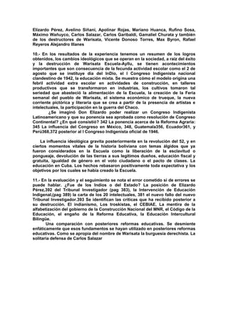Elizardo Pérez, Avelino Siñani, Apolinar Rojas, Mariano Huanca, Rufino Sosa,
Máximo Wañuyco, Carlos Salazar, Carlos Garibaldi, Gamaliel Churata y también
de los destructores de Warisata, Vicente Donoso Torres, Max Byron, Rafael
Reyeros Alejandro Illanes
10.- En los resultados de la experiencia tenemos un resumen de los logros
obtenidos, los cambios ideológicos que se operan en la sociedad, a raíz del éxito
y la destrucción de Warisata Escuela-Ayllu, se tienen acontecimientos
importantes que son consecuencia de la fecunda actividad escolar como el 2 de
agosto que se instituye día del InDio, el I Congreso Indigenista nacional
clandestino de 1942, la educación mixta. Se muestra cómo el modelo origina una
febril actividad extra escolar en actividades de construcción, en talleres
productivos que se transformaron en industrias, los cultivos tomaron tal
seriedad que abasteció la alimentación de la Escuela, la creación de la Feria
semanal del pueblo de Warisata, el sistema económico de trueque, la nueva
corriente pictórica y literaria que se crea a partir de la presencia de artistas e
intelectuales, la participación en la guerra del Chaco.
¿Se imaginó Don Elizardo poder realizar un Congreso Indigenista
Latinoamericano y que su ponencia sea aprobada como resolución de Congreso
Continental? ¿En qué consistió? 342 La ponencia acerca de la Reforma Agraria:
345 La influencia del Congreso en México, 348, Guatemala356, Ecuador361, y
Perú368,372 posterior al I Congreso Indigenista oficial de 1946.
La influencia ideológica gravita posteriormente en la revolución del 52, y en
ciertos momentos vitales de la historia boliviana con temas álgidos que ya
fueron considerados en la Escuela como la liberación de la esclavitud o
pongueaje, devolución de las tierras a sus legítimos dueños, educación fiscal y
gratuita, igualdad de género en el voto ciudadano o el pacto de clases. La
educación en Cuba. Los hechos rebasaron positivamente toda expectativa y los
objetivos por los cuales se había creado la Escuela.
11.- En la evaluación y el seguimiento se nota el error cometido si de errores se
puede hablar. ¿Fue de los Indios o del Estado? La posición de Elizardo
Pérez,392 del Tribunal Investigador (pag 383), la Intervención de Educación
Indigenal,(pag 389) la carta de los 20 intelectuales, 381 el nuevo fallo del nuevo
Tribunal Investigador.393 Se identifican las críticas que ha recibido posterior a
su destrucción. El indianismo, Los troskistas, el CEBIAE, La mentira de la
alfabetización del gobierno de la Construcción Nacional del MNR, el Código de la
Educación, el engaño de la Reforma Educativa, la Educación Intercultural
Bilingüe.
Una comparación con posteriores reformas educativas. Se desmiente
enfáticamente que esos fundamentos se hayan utilizado en posteriores reformas
educativas. Como se apropia del nombre de Warisata la burguesía derechista. La
solitaria defensa de Carlos Salazar
 
