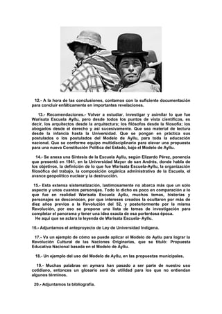 12.- A la hora de las conclusiones, contamos con la suficiente documentación
para concluir enfáticamente en importantes revelaciones.
13.- Recomendaciones.- Volver a estudiar, investigar y asimilar lo que fue
Warisata Escuela Ayllu, pero desde todos los puntos de vista científicos, es
decir, los arquitectos desde la arquitectura; los filósofos desde la filosofía; los
abogados desde el derecho y así sucesivamente. Que sea material de lectura
desde la infancia hasta la Universidad. Que se pongan en práctica sus
postulados o los postulados del Modelo de Ayllu, para toda la educación
nacional. Que se conforme equipo multidisciplinario para elevar una propuesta
para una nueva Constitución Política del Estado, bajo el Modelo de Ayllu.
14.- Se anexa una Síntesis de la Escuela Ayllu, según Elizardo Pérez, ponencia
que presentó en 1941, en la Universidad Mayor de san Andrés, donde habla de
los objetivos, la definición de lo que fue Warisata Escuela-Ayllu, la organización
filosófica del trabajo, la composición orgánica administrativa de la Escuela, el
avance geopolítico nuclear y la destrucción.
15.- Esta extensa sistematización, lastimosamente no abarca más que un solo
aspecto y unos cuantos personajes. Todo lo dicho es poco en comparación a lo
que fue en realidad Warisata Escuela Ayllu, muchos temas, historias y
personajes se desconocen, por que intereses creados la ocultaron por más de
diez años previos a la Revolución del 52, y posteriormente por la misma
Revolución, por eso se propone una lista de temas de investigación para
completar el panorama y tener una idea exacta de esa portentosa época.
He aquí que se aclara la leyenda de Warisata Escuela- Ayllu.
16.- Adjuntamos el anteproyecto de Ley de Universidad Indígena.
17.- Va un ejemplo de cómo se puede aplicar el Modelo de Ayllu para lograr la
Revolución Cultural de las Naciones Originarias, que se tituló: Propuesta
Educativa Nacional basada en el Modelo de Ayllu.
18.- Un ejemplo del uso del Modelo de Ayllu, en las propuestas municipales.
19.- Muchas palabras en aymara han pasado a ser parte de nuestro uso
cotidiano, entonces un glosario será de utilidad para los que no entiendan
algunos términos.
20.- Adjuntamos la bibliografía.
 