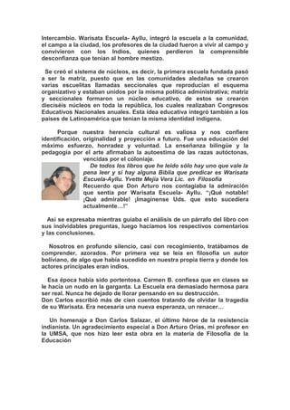 Intercambio. Warisata Escuela- Ayllu, integró la escuela a la comunidad,
el campo a la ciudad, los profesores de la ciudad fueron a vivir al campo y
convivieron con los Indios, quienes perdieron la comprensible
desconfianza que tenían al hombre mestizo.
Se creó el sistema de núcleos, es decir, la primera escuela fundada pasó
a ser la matriz, puesto que en las comunidades aledañas se crearon
varias escuelitas llamadas seccionales que reproducían el esquema
organizativo y estaban unidos por la misma política administrativa; matriz
y seccionales formaron un núcleo educativo, de estos se crearon
dieciséis núcleos en toda la república, los cuales realizaban Congresos
Educativos Nacionales anuales. Esta idea educativa integró también a los
países de Latinoamérica que tenían la misma identidad indígena.
Porque nuestra herencia cultural es valiosa y nos confiere
identificación, originalidad y proyección a futuro. Fue una educación del
máximo esfuerzo, honradez y voluntad. La enseñanza bilingüe y la
pedagogía por el arte afirmaban la autoestima de las razas autóctonas,
vencidas por el coloniaje.
De todos los libros que he leído sólo hay uno que vale la
pena leer y si hay alguna Biblia que predicar es Warisata
Escuela-Ayllu. Yvette Mejía Vera Lic. en Filosofía
Recuerdo que Don Arturo nos contagiaba la admiración
que sentía por Warisata Escuela- Ayllu. “¡Qué notable!
¡Qué admirable! ¡Imagínense Uds. que esto sucediera
actualmente…!”
Así se expresaba mientras guiaba el análisis de un párrafo del libro con
sus inolvidables preguntas, luego hacíamos los respectivos comentarios
y las conclusiones.
Nosotros en profundo silencio, casi con recogimiento, tratábamos de
comprender, azorados. Por primera vez se leía en filosofía un autor
boliviano, de algo que había sucedido en nuestra propia tierra y donde los
actores principales eran indios.
Esa época había sido portentosa. Carmen B. confiesa que en clases se
le hacía un nudo en la garganta. La Escuela era demasiado hermosa para
ser real. Nunca he dejado de llorar pensando en su destrucción.
Don Carlos escribió más de cien cuentos tratando de olvidar la tragedia
de su Warisata. Era necesaria una nueva esperanza, un renacer…
Un homenaje a Don Carlos Salazar, el último héroe de la resistencia
indianista. Un agradecimiento especial a Don Arturo Orías, mi profesor en
la UMSA, que nos hizo leer esta obra en la materia de Filosofía de la
Educación
 