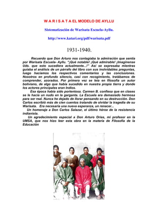 W A R I S A T A EL MODELO DE AYLLU
Sistematización de Warisata Escuela-Ayllu.
http://www.katari.org/pdf/warisata.pdf
1931-1940.
Recuerdo que Don Arturo nos contagiaba la admiración que sentía
por Warisata Escuela- Ayllu. “¡Qué notable! ¡Qué admirable! ¡Imagínense
Uds. que esto sucediera actualmente...!” Así se expresaba mientras
guiaba el análisis de un párrafo del libro con sus inolvidables preguntas,
luego hacíamos los respectivos comentarios y las conclusiones.
Nosotros en profundo silencio, casi con recogimiento, tratábamos de
comprender, azorados. Por primera vez se leía en filosofía un autor
boliviano, de algo que había sucedido en nuestra propia tierra y donde
los actores principales eran Indios.
Esa época había sido portentosa. Carmen B. confiesa que en clases
se le hacía un nudo en la garganta. La Escuela era demasiado hermosa
para ser real. Nunca he dejado de llorar pensando en su destrucción. Don
Carlos escribió más de cien cuentos tratando de olvidar la tragedia de su
Warisata. Era necesaria una nueva esperanza, un renacer...
Un homenaje a Don Carlos Salazar, el último héroe de la resistencia
indianista.
Un agradecimiento especial a Don Arturo Orías, mi profesor en la
UMSA, que nos hizo leer esta obra en la materia de Filosofía de la
Educación
 