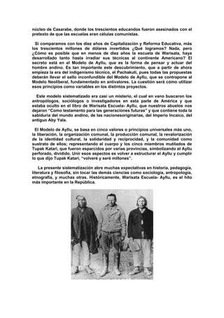 núcleo de Casarabe, donde los trescientos educandos fueron asesinados con el
pretexto de que las escuelas eran células comunistas.
Si comparamos con los diez años de Capitalización y Reforma Educativa, más
los trescientos millones de dólares invertidos ¿Qué logramos? Nada, pero
¿Cómo es posible que en menos de diez años la escuela de Warisata, haya
desarrollado tanto hasta irradiar sus técnicas al continente Americano? El
secreto está en el Modelo de Ayllu, que es la forma de pensar y actuar del
hombre andino. Es tan importante este descubrimiento, que a partir de ahora
empieza la era del indigenismo técnico, el Pachakuti, pues todas las propuestas
deberán llevar el sello inconfundible del Modelo de Ayllu, que se contrapone al
Modelo Neoliberal, fundamentado en antivalores. La cuestión será cómo utilizar
esos principios como variables en los distintos proyectos.
Este modelo sistematizado era casi un misterio, el cual en vano buscaron los
antropólogos, sociólogos o investigadores en esta parte de América y que
estaba oculto en el libro de Warisata Escuela- Ayllu, que nuestros abuelos nos
dejaron “Como testamento para las generaciones futuras” y que contiene toda la
sabiduría del mundo andino, de las nacionesoriginarias, del Imperio Incaico, del
antiguo Aby Yala.
El Modelo de Ayllu, se basa en cinco valores o principios universales más uno,
la liberación, la organización comunal, la producción comunal, la revalorización
de la identidad cultural, la solidaridad y reciprocidad, y la comunidad como
sustrato de ellos; representando el cuerpo y los cinco miembros mutilados de
Tupak Katari, que fueron esparcidos por varias provincias, simbolizando el Ayllu
perforado, dividido. Unir esos aspectos es volver a estructurar el Ayllu y cumplir
lo que dijo Tupak Katari, “volveré y seré millones”.
La presente sistematización abre muchas expectativas en historia, pedagogía,
literatura y filosofía, sin tocar las demás ciencias como sociología, antropología,
etnografía, y muchas otras. Históricamente, Warisata Escuela- Ayllu, es el hito
más importante en la República.
 