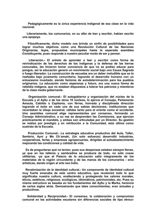 Pedagógicamente es la única experiencia Indigenal de esa clase en la vida
nacional.
Literariamente, los comunarios, en su afán de leer y escribir, habían escrito
una epopeya.
Filosóficamente, dicho modelo nos brinda un sinfín de posibilidades para
lograr muchos objetivos como una Revolución Cultural de las Naciones
Originarias, leyes, propuestas municipales hasta la esperada asamblea
Constituyente, pues responde a nuestro peculiar modo de ser y pensar.
Liberación.- El anhelo de aprender a leer y escribir como forma de
reivindicación de los derechos de los indígenas y la defensa de las tierras
comunales, les hicieron tomar conciencia de que no se podían educar para
pongos, así la educación generó un movimiento social bajo una Causa Sagrada
o fuego liberador. La construcción de escuelas era un deber ineludible que se lo
realizaba bajo juramento comunitario, logrando el desarrollo humano con un
entusiasmo inusitado, siendo factores de autodeterminación para los pueblos
originarios. La educación como esperanza y futuro, era una nueva forma de
rebeldía indígena, que no estaban dispuestos a tolerar los patrones y miembros
de la clase media gobernante.
Organización comunal.- El autogobierno y organización del núcleo de la
Escuela y el Ayllu o de los otros 16 núcleos, lo ejercía el Consejo, Parlamento
Amauta, Cabildo o Capitanía, con férrea, honrada y disciplinada dirección
logrando el éxito en cada una de sus sabias decisiones; instituciones que
recordaban la Ulaqa ancestral, válidas tanto para el oriente como el occidente.
Una asamblea comunal elige representantes por consenso, formando un
Consejo Administrativo, a su vez se desprenden las Comisiones, que ejercían
prácticamente el mandato, y ambas son articuladas por un Director. Su gestión
se realiza por prestigio y en retribución a la Comunidad, ésta última como
sustrato de la Escuela.
Producción Comunal.- La estrategia educativa productiva del Aula, Taller,
Sembrío, Ayni y Ma Ch´amaki, (Un solo esfuerzo) desarrolló industrias,
cooperativas, ferias y empresas agropecuarias, dirigidas al autoabastecimiento
mejorando las condiciones y calidad de vida.
Es de preguntarse qué no tenían, pues sus despensas estaban siempre llenas,
ya que en los talleres y sembradíos se producía de todo, no sólo cosas
utilitarias, -ya que el Palacio de la educación salió íntegramente de los
materiales de la región circundante y de las manos de los comunarios - sino
artísticas, dando origen al arte neo Indio.
Revalorización de la identidad cultural.- Un componente de identidad cultural
muy fuerte emanaba de este centro educativo, que revalorizó todo lo que
significaba nuestra cultura, enalteciendo y protegiendo los valores morales,
éticos, estéticos, religiosos, ecológicos, idiomáticos, patrimoniales, etc. Pues su
misma estructura se basaba en los fundamentos del Ayllu y la Marka, herencia
de varios siglos atrás. Demostrando que tales conocimientos, eran actuales y
productivos.
Solidaridad y Reciprocidad.- El consenso, la colaboración y compromiso
comunal en las actividades escolares sin diferencias sociales de tipo étnico-
 