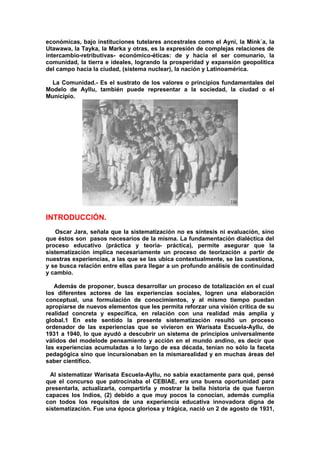económicas, bajo instituciones tutelares ancestrales como el Ayni, la Mink´a, la
Utawawa, la Tayka, la Marka y otras, es la expresión de complejas relaciones de
intercambio-retributivas- económico-éticas: de y hacia el ser comunario, la
comunidad, la tierra e ideales, logrando la prosperidad y expansión geopolítica
del campo hacia la ciudad, (sistema nuclear), la nación y Latinoamérica.
La Comunidad.- Es el sustrato de los valores o principios fundamentales del
Modelo de Ayllu, también puede representar a la sociedad, la ciudad o el
Municipio.
INTRODUCCIÓN.
Oscar Jara, señala que la sistematización no es síntesis ni evaluación, sino
que éstos son pasos necesarios de la misma. La fundamentación dialéctica del
proceso educativo (práctica y teoría- práctica), permite asegurar que la
sistematización implica necesariamente un proceso de teorización a partir de
nuestras experiencias, a las que se las ubica contextualmente, se las cuestiona,
y se busca relación entre ellas para llegar a un profundo análisis de continuidad
y cambio.
Además de proponer, busca desarrollar un proceso de totalización en el cual
los diferentes actores de las experiencias sociales, logren una elaboración
conceptual, una formulación de conocimientos, y al mismo tiempo puedan
apropiarse de nuevos elementos que les permita reforzar una visión crítica de su
realidad concreta y específica, en relación con una realidad más amplia y
global.1 En este sentido la presente sistematización resultó un proceso
ordenador de las experiencias que se vivieron en Warisata Escuela-Ayllu, de
1931 a 1940, lo que ayudó a descubrir un sistema de principios universalmente
válidos del modelode pensamiento y acción en el mundo andino, es decir que
las experiencias acumuladas a lo largo de esa década, tenían no sólo la faceta
pedagógica sino que incursionaban en la mismarealidad y en muchas áreas del
saber científico.
Al sistematizar Warisata Escuela-Ayllu, no sabía exactamente para qué, pensé
que el concurso que patrocinaba el CEBIAE, era una buena oportunidad para
presentarla, actualizarla, compartirla y mostrar la bella historia de que fueron
capaces los Indios, (2) debido a que muy pocos la conocían, además cumplía
con todos los requisitos de una experiencia educativa innovadora digna de
sistematización. Fue una época gloriosa y trágica, nació un 2 de agosto de 1931,
 