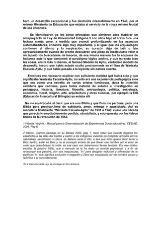 tuvo un desarrollo excepcional y fue destruida miserablemente en 1940, por el
mismo Ministerio de Educación que estaba al servicio de la rosca minero feudal
de ese entonces.
Se identificaron ya los cinco principios que sirvieron para elaborar un
anteproyecto de Ley de Universidad Indígena,3 con ellos bajo el brazo hice una
lectura atenta, pero, a medida que avancé profundizando en los aspectos
sistematizadores, encontré algo muy importante, y al igual que los arqueólogos
contienen el aliento y la respiración, su corazón deja de latir o late
apresuradamente cuando de pronto descubren una pieza de incalculable valor o
un tapado los buscadores de tesoros, de esa misma manera fue la sorpresa de
hallarme ante lo que denominé el paradigma lógico andino, y que mirando bien
las cosas, era ni más ni menos, el famoso Modelo de Ayllu, verdadero modelo de
desarrollo, tesoro que había estado oculto precisamente en el libro de Warisata
Escuela-Ayllu, y que había pasado a la leyenda sin darnos cuenta.
Entonces era necesario explicar con suficiente claridad qué había sido y qué
significaba Warisata Escuela-Ayllu, no sólo era una experiencia pedagógica sino
que era como una estrella de varias aristas luminosas, dada la increíble
sabiduría que contiene, pues había material de estudio e investigación en
pedagogía, historia, literatura, filosofía, antropología, política, sociología,
economía, moral, religión, arte, arquitectura y otras ciencias, por ejemplo la EIB
(Educación Intercultural Bilingüe) ya estaba allí.
No me equivocaba al decir que era una Biblia y que Dios me perdone, pero una
Biblia para predicar,llena de sabiduría, amor, entrega y apostolado. Así se
rescataría finalmente “Warisata Escuela-Ayllu” de 1931 a 1940, cuasi una década
que parecía irremediablemente perdida, obnubilada, y sobrepuesta por los falsos
brillos de la revolución de 1952.
1 Piérola, Virginia.- Manual para la Sistematización de Experiencias Socio-educativas. CEBIAE,
2001. Pág 6
2 InDios.- Ramiro Reinaga en su Blokeo 2000, pág. 7, hace notar que cuando llegaron los
españoles a las islas del Caribe y vieron a los indígenas viviendo en completa armonía con la
naturaleza, exclamaron in Deus, en italiano sería in Dio, o sea que Indio quiere decir llevar a
Dios dentro, estar en Dios y no el concepto errado de que llevan ese nombre por el error de
creer que descubrieron la India, en ese caso nos deberíamos llamar hindúes. Por ese motivo
escribo, la palabra InDio, que a menudo se la ha dado un sentido peyorativo, y a fin de
revalorizar esa palabra, con dos mayúsculas, “In” para designar inclusión y diferenciar de la
partícula “in” que significa exclusión o negación y Dios con mayúscula por ser nombre propio y
referirse a él concretamente.
3 La mencionada Ley se incluye en los anexos.
 