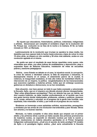 Es injusto que educadores, historiadores, políticos, indianistas, indigenistas
o artistas, desconozcan por completo el verdadero origen de la revolución del
52. Porque esa evolución no se hizo de la noche a la mañana. El 52, se había
iniciado en 1931, en Warisata.
Lastimosamente de la revolución que irrumpe se apodera la clase media, los
destellos que luce opacan todo lo hecho hasta entonces y lejos de volver la vista
10 años atrás, se dispara en otro sentido y 50 años más adelante, acaba en una
revolución agotada en sí misma.
No podía ser peor el resultado de esas tierras repartidas como queso, más
miserables que antes, con altos índices de analfabetismo y desnutrición, pese a
supuestas leyes de Reforma Educativa, instalación de miles de escuelitas
pobres y asesores pedagógicos.
Bolivia, como Estado se debate en el caos, la injusticia social, la corrupción,
la crisis de valores e identidad cultural, la falta de empresas e industrias, la
desesperante miseria en el campo, el aislamiento pasivo de la ciudad, la
violencia, la inseguridad ciudadana, el más alto índice de mortalidad infantil, la
intervención de un imperio, la política neoglobalizadora de las transnacionales
que exacciona capitales y materias primas, males que sin embargo sucesivos
gobiernos en dictadura o democracia, no se han remediado.
Esta situación, nos hace pensar en todo lo que había avanzado y solucionado
la Escuela- Ayllu, que en ni siquiera una década alcanzó alturas insospechadas.
“Nayr uñtas qhipuñtasaw sarnaqañaxa” Para ver delante hay que ver detrás, así
dice nuestra tradición, se debe meditar profundamente en el sentido que tuvo
esa gesta heroica donde intelectuales, profesores, artistas y políticos, pusieron
su fe, coraje, esfuerzo y voluntad, en el progreso de la gente más humilde, más
explotada, más miserable: el InDio, y por ende en el progreso de una nación.
Rindamos un homenaje a esos apóstoles sufridos, escarnecidos, perseguidos
y olvidados por las armas de una revolución mal entendida y peor llevada. Obras
son amores y no buenas razones.
Warisata, no había cumplido ni diez años desde que empezó con el primer
adobe y las primeras letras cuando ya había sacado dos primeras promociones
de maestros rurales, se expandió en dieciséis núcleos por toda la nación y
obtuvo resoluciones en materia educativa aprobadas en el Primer Congreso
Indigenista Latinoamericano. ¿Cuál era el secreto de tanto prodigio? El modelo
de Ayllu o el paradigma lógico andino, ¿Qué sería actualmente la Escuela
 