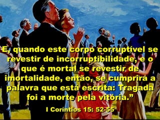 E, quando este corpo corruptível se
revestir de incorruptibilidade, e o
que é mortal se revestir de
imortalidade, então, se cumprirá a
palavra que está escrita: Tragada
foi a morte pela vitória.”
I Coríntios 15: 52-55
 